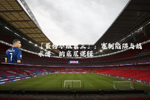 「最好小组第三」：赛制陷阱与战术博弈的底层逻辑